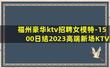 福州豪华ktv招聘女模特-1500日结2023高端新场KTV